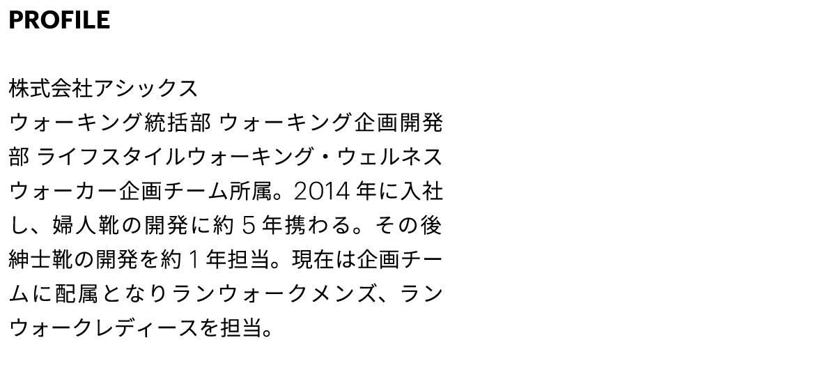 PROFILE 株式会社アシックス ウォーキング統括部 ウォーキング企画開発部 ライフスタイルウォーキング・ウェルネスウォーカー企画チーム所属。2014 年に入社し、婦人靴の開発に約5年携わる。その後紳士靴の開発を約1年担当。現在は企画チームに配属となりランウォークメンズ、ランウォークレディースを担当。