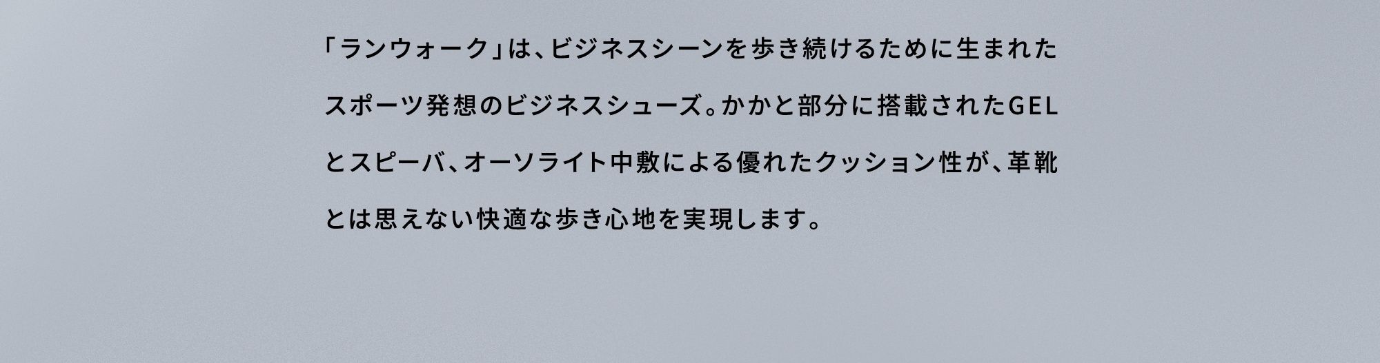 「ランウォーク」は、ビジネスシーンを歩き続けるために生まれたスポーツ発想のビジネスシューズ。かかと部分に搭載されたGELとスピーバ、オーソライト中敷による優れたクッション性が、革靴とは思えない快適な歩き心地を実現します。